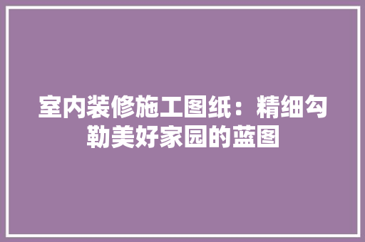 室内装修施工图纸：精细勾勒美好家园的蓝图 现代风格装饰