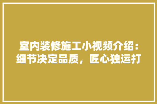室内装修施工小视频介绍：细节决定品质，匠心独运打造温馨家园 现代风格装饰