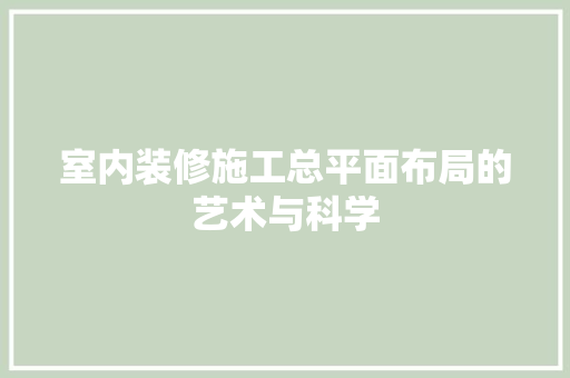 室内装修施工总平面布局的艺术与科学 现代风格装饰