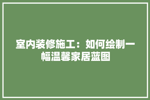 室内装修施工：如何绘制一幅温馨家居蓝图 现代风格装饰