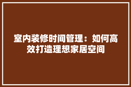 室内装修时间管理：如何高效打造理想家居空间