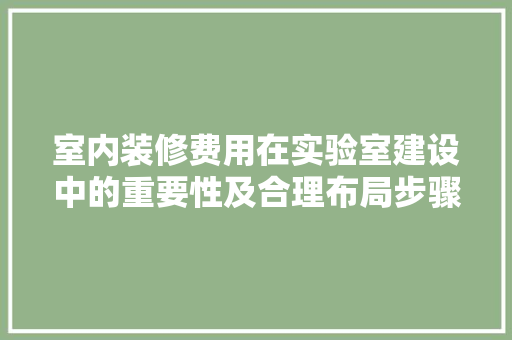 室内装修费用在实验室建设中的重要性及合理布局步骤 现代风格装饰