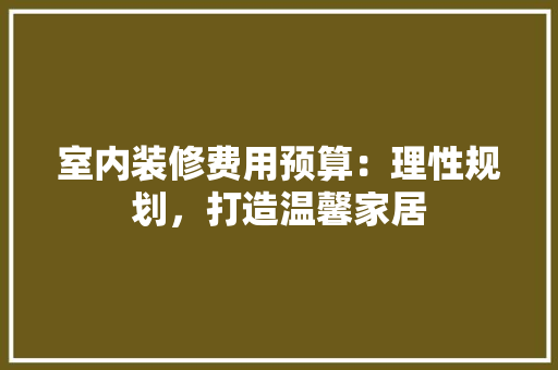 室内装修费用预算：理性规划，打造温馨家居 现代风格装饰