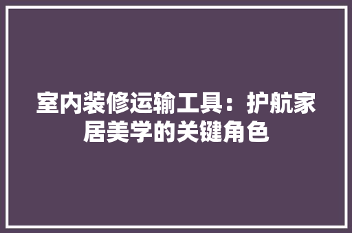 室内装修运输工具：护航家居美学的关键角色 现代风格装饰