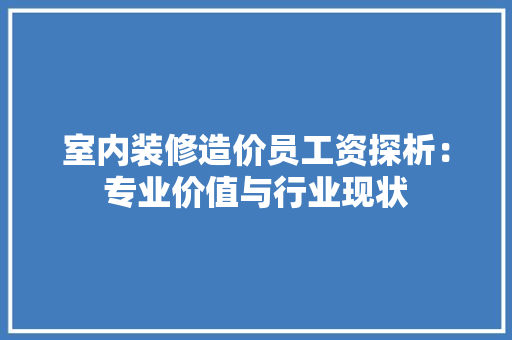 室内装修造价员工资探析：专业价值与行业现状 现代风格装饰