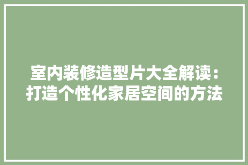 室内装修造型片大全解读：打造个性化家居空间的方法 现代风格装饰