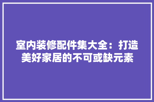 室内装修配件集大全：打造美好家居的不可或缺元素 现代风格装饰