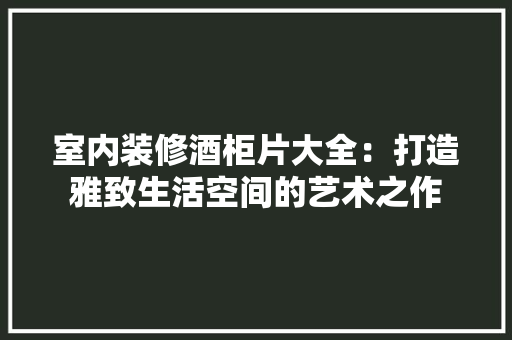 室内装修酒柜片大全：打造雅致生活空间的艺术之作 现代风格装饰