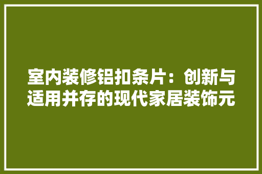 室内装修铝扣条片：创新与适用并存的现代家居装饰元素 现代风格装饰