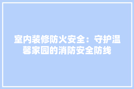 室内装修防火安全：守护温馨家园的消防安全防线 现代风格装饰