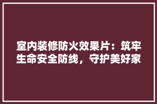 室内装修防火效果片：筑牢生命安全防线，守护美好家园 现代风格装饰