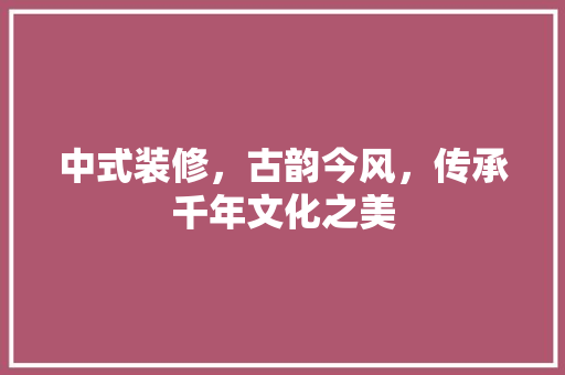 中式装修，古韵今风，传承千年文化之美 家居装修