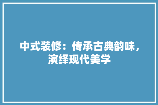 中式装修：传承古典韵味，演绎现代美学 家居装修