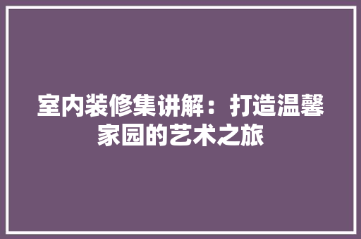 室内装修集讲解：打造温馨家园的艺术之旅 现代风格装饰