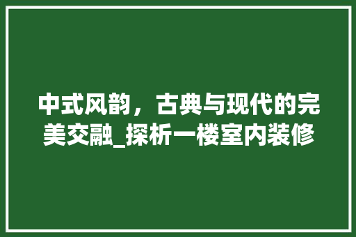 中式风韵，古典与现代的完美交融_探析一楼室内装修 家居装修