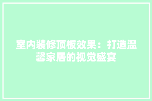 室内装修顶板效果：打造温馨家居的视觉盛宴 现代风格装饰