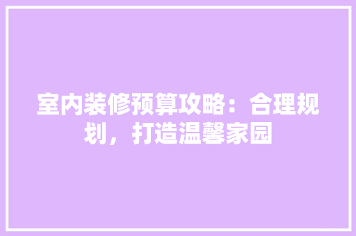 室内装修预算攻略：合理规划，打造温馨家园 现代风格装饰