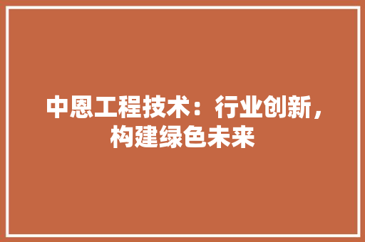 中恩工程技术：行业创新，构建绿色未来 家居装修