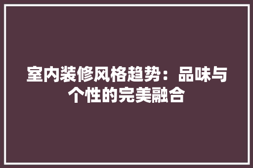 室内装修风格趋势：品味与个性的完美融合 现代风格装饰
