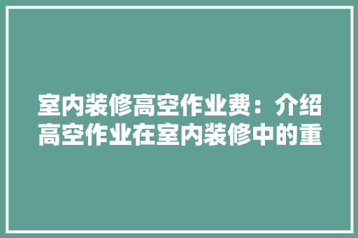 室内装修高空作业费：介绍高空作业在室内装修中的重要性及收费标准 现代风格装饰