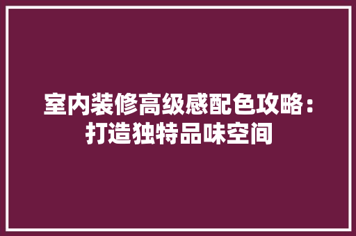 室内装修高级感配色攻略：打造独特品味空间 现代风格装饰