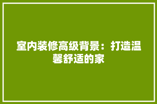 室内装修高级背景：打造温馨舒适的家