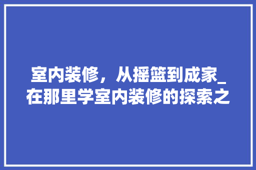 室内装修，从摇篮到成家_在那里学室内装修的探索之旅 现代风格装饰