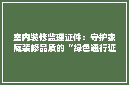 室内装修监理证件：守护家庭装修品质的“绿色通行证” 现代风格装饰