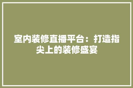室内装修直播平台：打造指尖上的装修盛宴 现代风格装饰