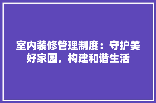 室内装修管理制度：守护美好家园，构建和谐生活 现代风格装饰