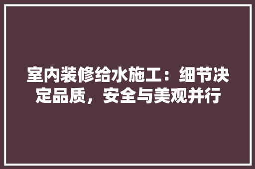 室内装修给水施工：细节决定品质，安全与美观并行 现代风格装饰