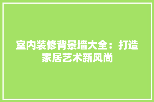 室内装修背景墙大全：打造家居艺术新风尚 现代风格装饰