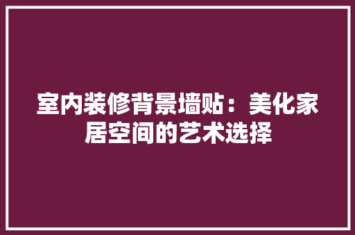 室内装修背景墙贴：美化家居空间的艺术选择 现代风格装饰