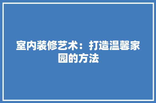 室内装修艺术：打造温馨家园的方法 现代风格装饰