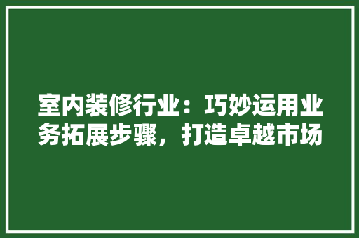 室内装修行业：巧妙运用业务拓展步骤，打造卓越市场竞争力 现代风格装饰