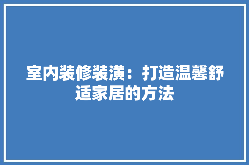 室内装修装潢：打造温馨舒适家居的方法 现代风格装饰