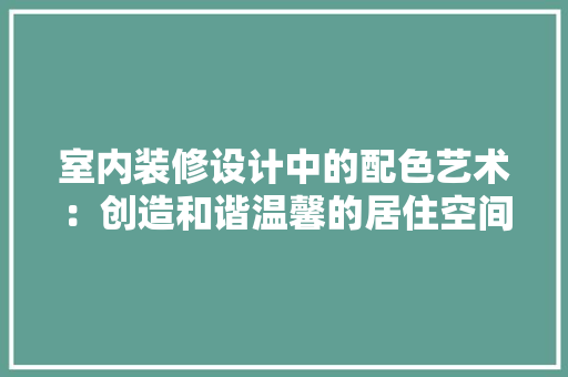 室内装修设计中的配色艺术：创造和谐温馨的居住空间 现代风格装饰