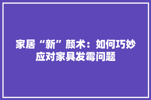 家居“新”颜术：如何巧妙应对家具发霉问题 现代风格装饰