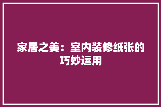 家居之美：室内装修纸张的巧妙运用 现代风格装饰