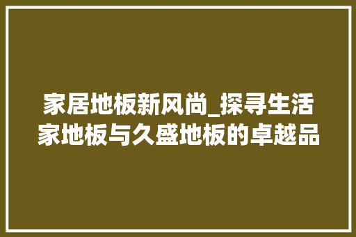 家居地板新风尚_探寻生活家地板与久盛地板的卓越品质 现代风格装饰
