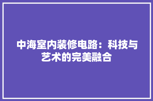 中海室内装修电路：科技与艺术的完美融合 家居装修