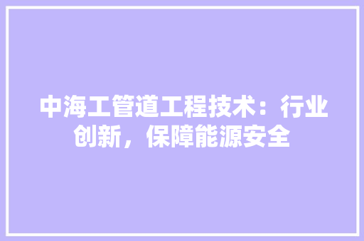 中海工管道工程技术：行业创新，保障能源安全 家居装修