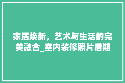 家居焕新，艺术与生活的完美融合_室内装修照片后期处理介绍