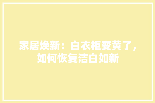 家居焕新：白衣柜变黄了，如何恢复洁白如新 现代风格装饰