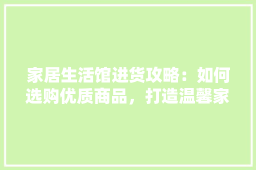 家居生活馆进货攻略：如何选购优质商品，打造温馨家居空间 现代风格装饰