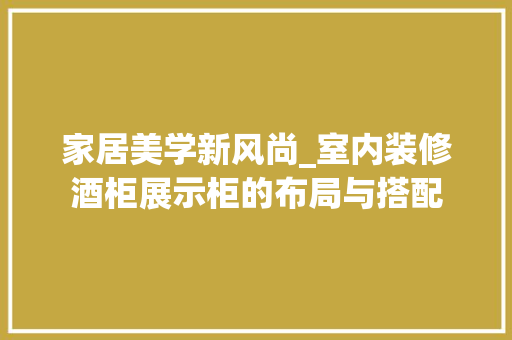 家居美学新风尚_室内装修酒柜展示柜的布局与搭配 现代风格装饰