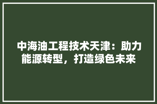 中海油工程技术天津：助力能源转型，打造绿色未来 家居装修