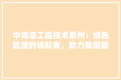 中海油工程技术惠州：绿色能源的领航者，助力我国能源转型 家居装修