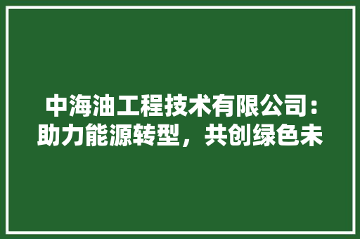中海油工程技术有限公司：助力能源转型，共创绿色未来 家居装修