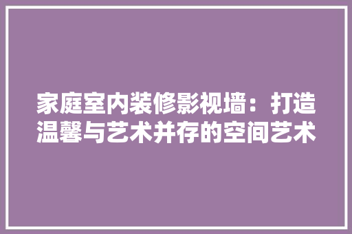 家庭室内装修影视墙：打造温馨与艺术并存的空间艺术 现代风格装饰